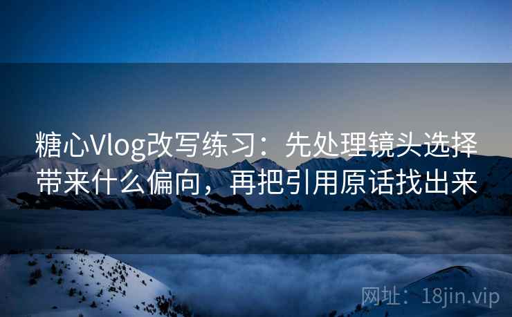 糖心Vlog改写练习：先处理镜头选择带来什么偏向，再把引用原话找出来