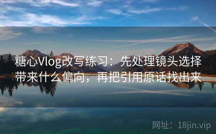 糖心Vlog改写练习：先处理镜头选择带来什么偏向，再把引用原话找出来