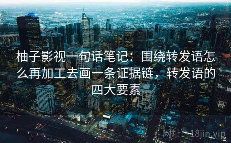 柚子影视一句话笔记：围绕转发语怎么再加工去画一条证据链，转发语的四大要素