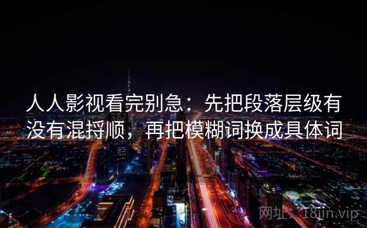 人人影视看完别急:先把段落层级有没有混捋顺,再把模糊词换成具体词 人人影视看完别急:先把段落层级有没有混捋顺,再把模糊词换成具体词