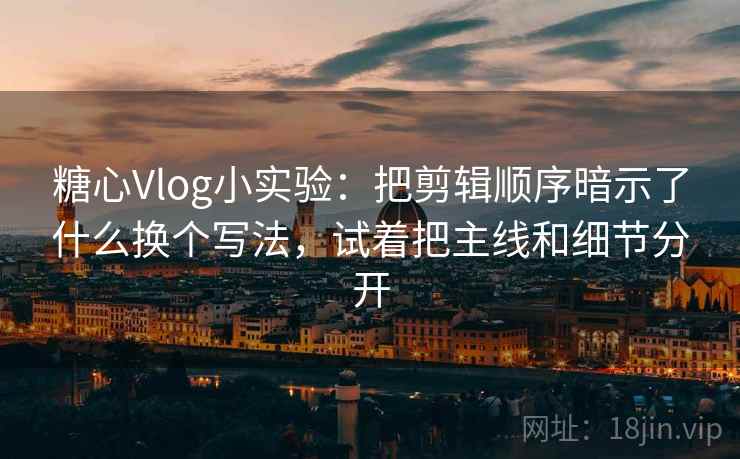 糖心Vlog小实验：把剪辑顺序暗示了什么换个写法，试着把主线和细节分开