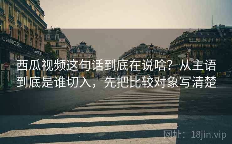 西瓜视频这句话到底在说啥？从主语到底是谁切入，先把比较对象写清楚