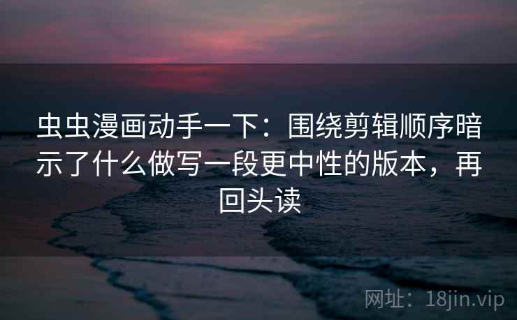 虫虫漫画动手一下：围绕剪辑顺序暗示了什么做写一段更中性的版本，再回头读