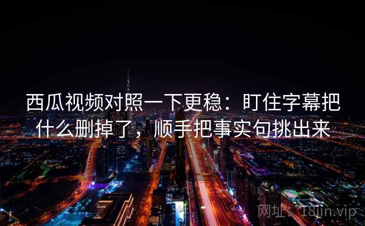 西瓜视频对照一下更稳：盯住字幕把什么删掉了，顺手把事实句挑出来