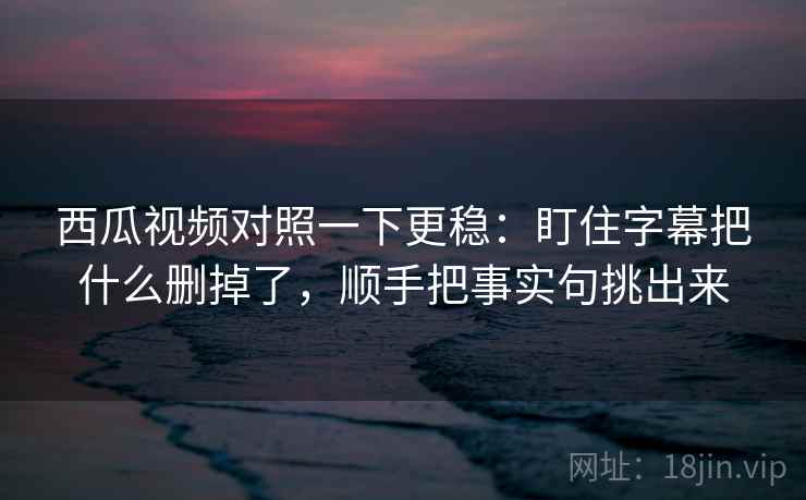 西瓜视频对照一下更稳:盯住字幕把什么删掉了,顺手把事实句挑出来 西瓜视频对照一下更稳:盯住字幕把什么删掉了,顺手把事实句挑出来
